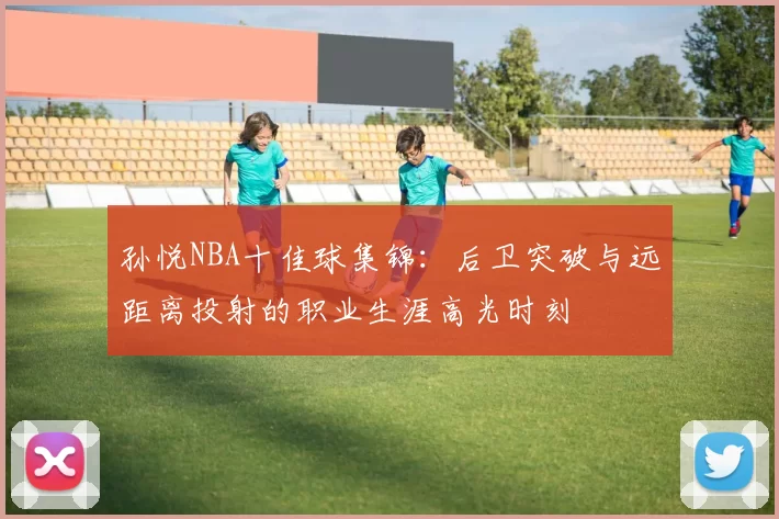 孙悦NBA十佳球集锦：后卫突破与远距离投射的职业生涯高光时刻