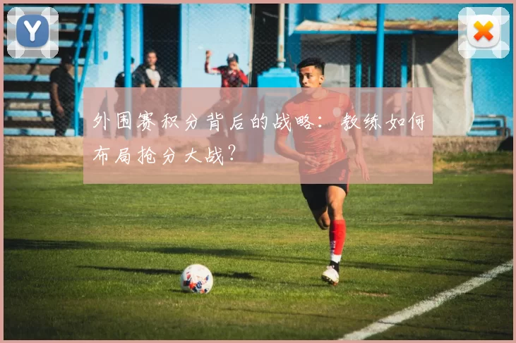 外围赛积分背后的战略:教练如何布局抢分大战?