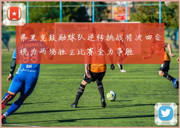 弗里克鼓励球队逆转挑战将次回合视为两场独立比赛全力争胜