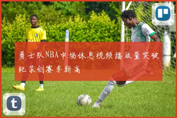 勇士队NBA中场休息视频播放量突破纪录创赛季新高