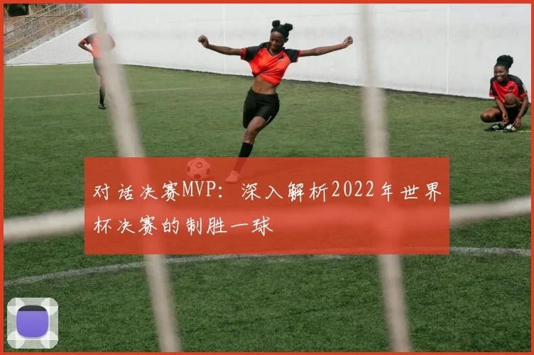 对话决赛MVP:深入解析2022年世界杯决赛的制胜一球