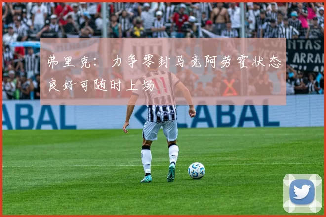 弗里克：力争零封马竞阿劳霍状态良好可随时上场