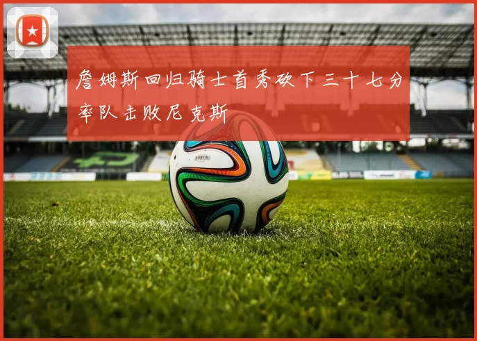 詹姆斯回归骑士首秀砍下三十七分率队击败尼克斯
