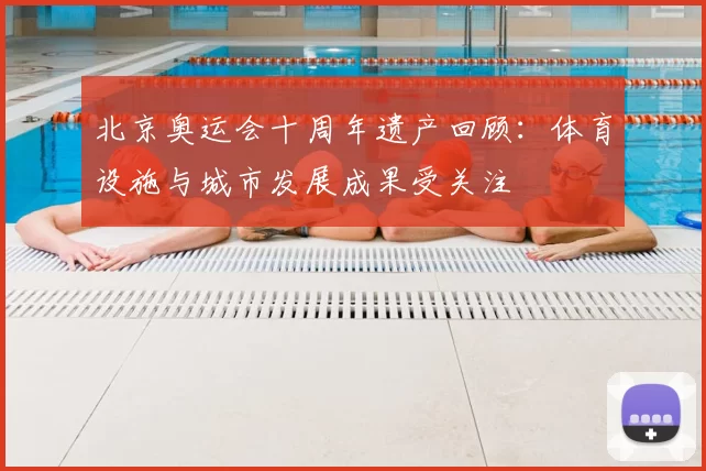 北京奥运会十周年遗产回顾:体育设施与城市发展成果受关注
