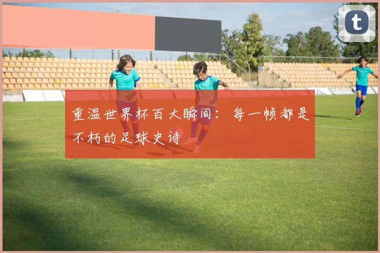 重温世界杯百大瞬间:每一帧都是不朽的足球史诗