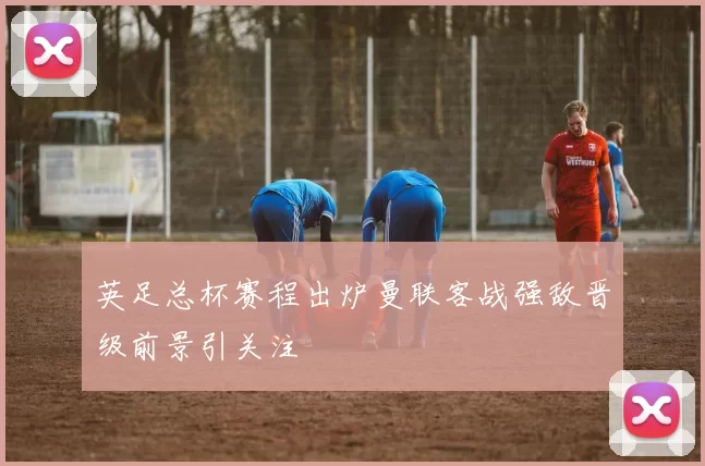 英足总杯赛程出炉曼联客战强敌晋级前景引关注