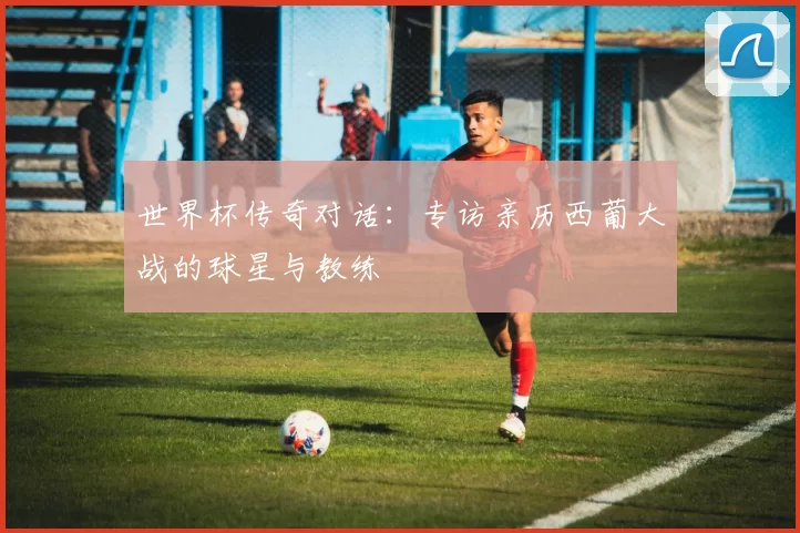 世界杯传奇对话：专访亲历西葡大战的球星与教练
