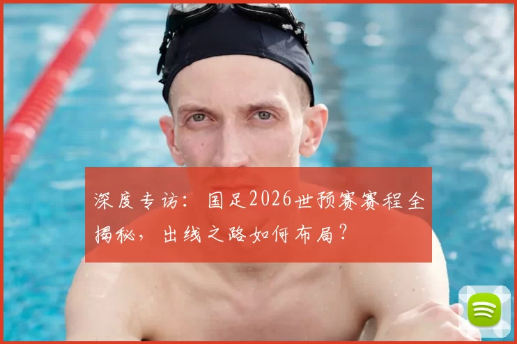 深度专访:国足2026世预赛赛程全揭秘,出线之路如何布局?