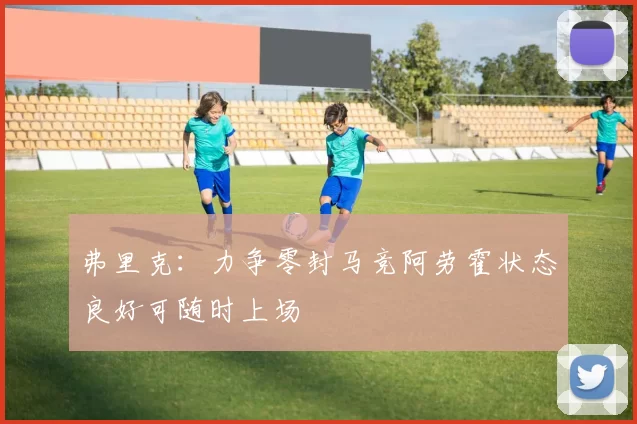 弗里克：力争零封马竞阿劳霍状态良好可随时上场