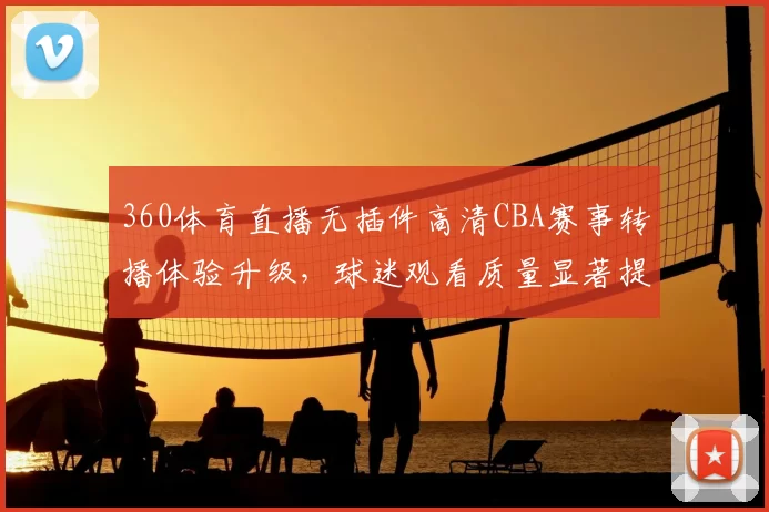 360体育直播无插件高清CBA赛事转播体验升级，球迷观看质量显著提升