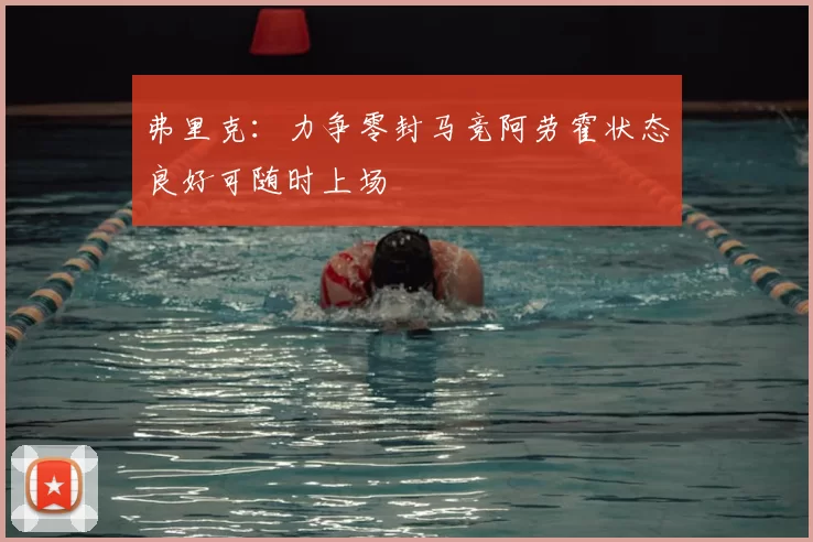 弗里克：力争零封马竞阿劳霍状态良好可随时上场