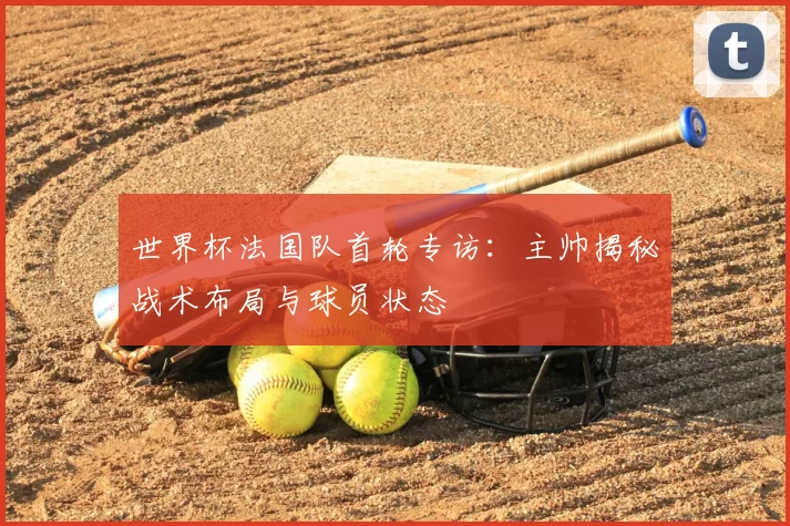 世界杯法国队首轮专访:主帅揭秘战术布局与球员状态