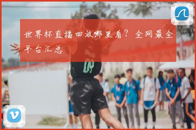 世界杯直播回放哪里看?全网最全平台汇总