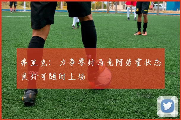 弗里克：力争零封马竞阿劳霍状态良好可随时上场