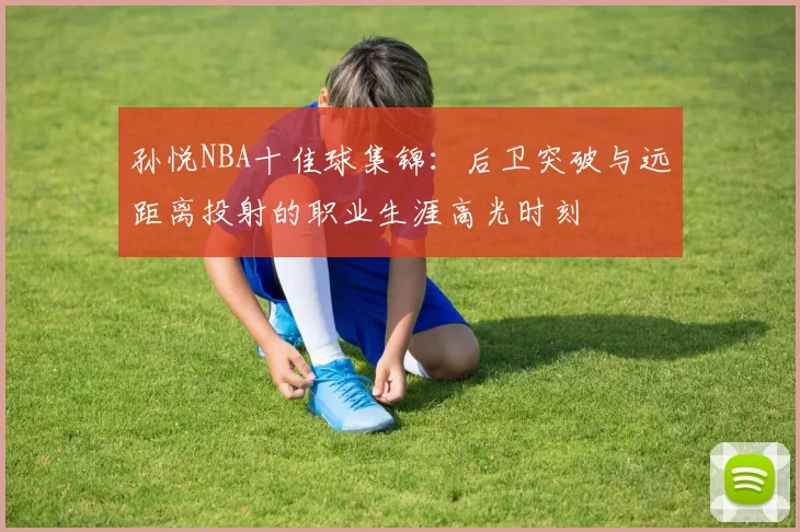 孙悦NBA十佳球集锦：后卫突破与远距离投射的职业生涯高光时刻