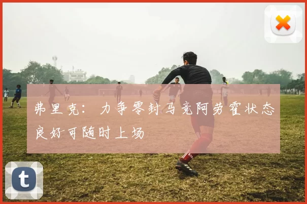 弗里克：力争零封马竞阿劳霍状态良好可随时上场