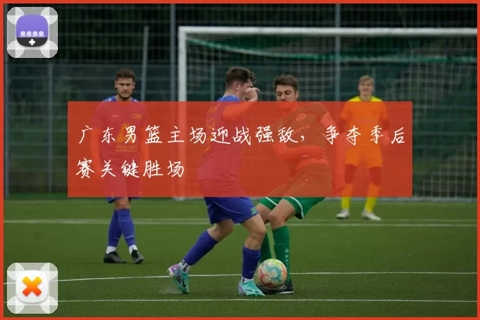 广东男篮主场迎战强敌，争夺季后赛关键胜场