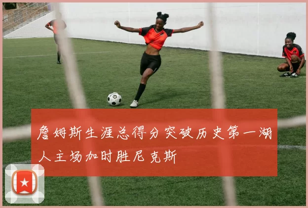 詹姆斯生涯总得分突破历史第一湖人主场加时胜尼克斯