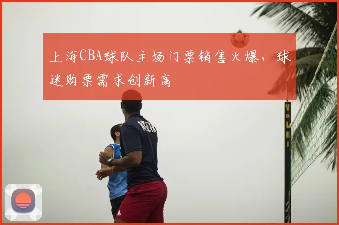 上海CBA球队主场门票销售火爆，球迷购票需求创新高