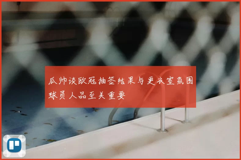 瓜帅谈欧冠抽签结果与更衣室氛围球员人品至关重要