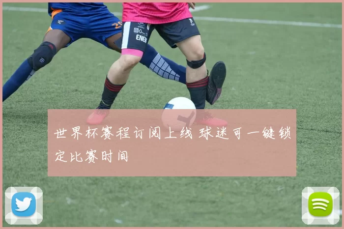 世界杯赛程订阅上线 球迷可一键锁定比赛时间