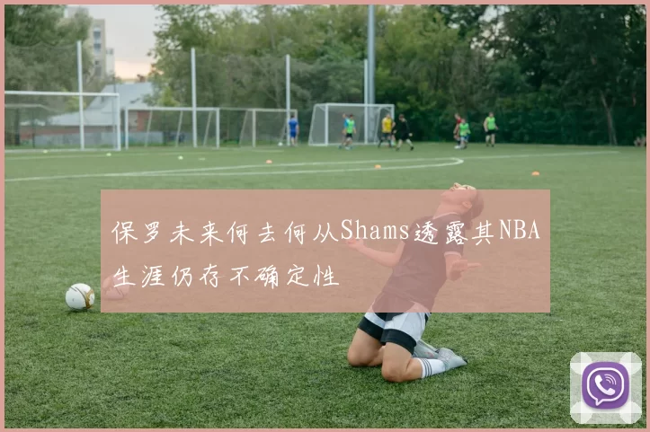 保罗未来何去何从Shams透露其NBA生涯仍存不确定性