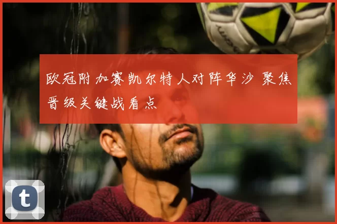 欧冠附加赛凯尔特人对阵华沙 聚焦晋级关键战看点