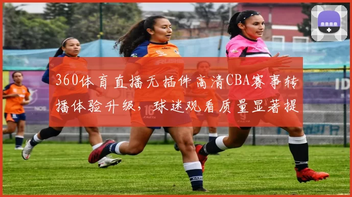 360体育直播无插件高清CBA赛事转播体验升级，球迷观看质量显著提升