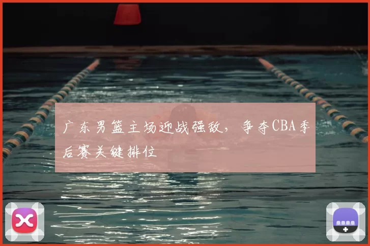 广东男篮主场迎战强敌,争夺CBA季后赛关键排位