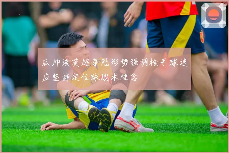 瓜帅谈英超争冠形势强调枪手球迷应坚持定位球战术理念