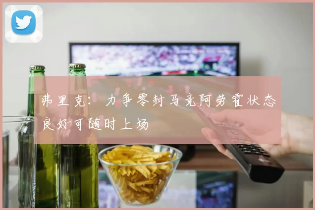 弗里克：力争零封马竞阿劳霍状态良好可随时上场