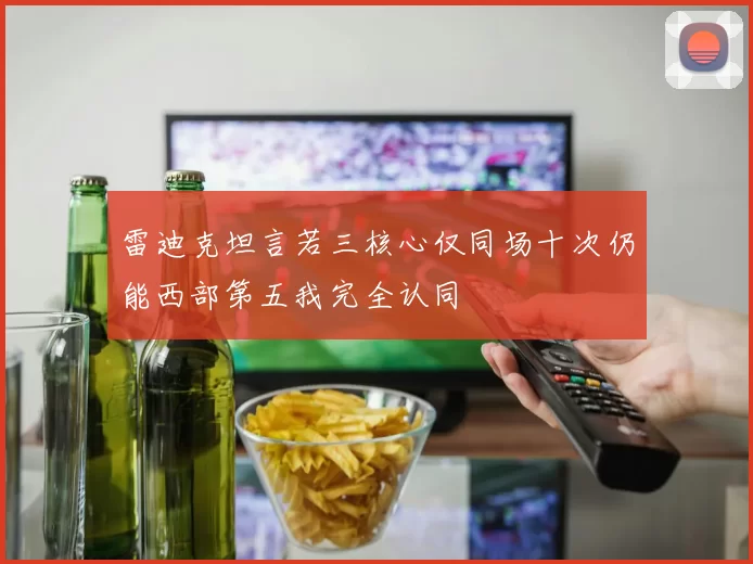 雷迪克坦言若三核心仅同场十次仍能西部第五我完全认同