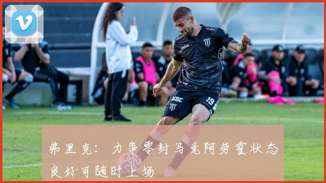 弗里克：力争零封马竞阿劳霍状态良好可随时上场