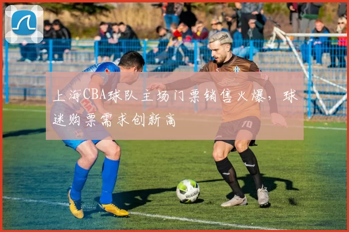 上海CBA球队主场门票销售火爆，球迷购票需求创新高