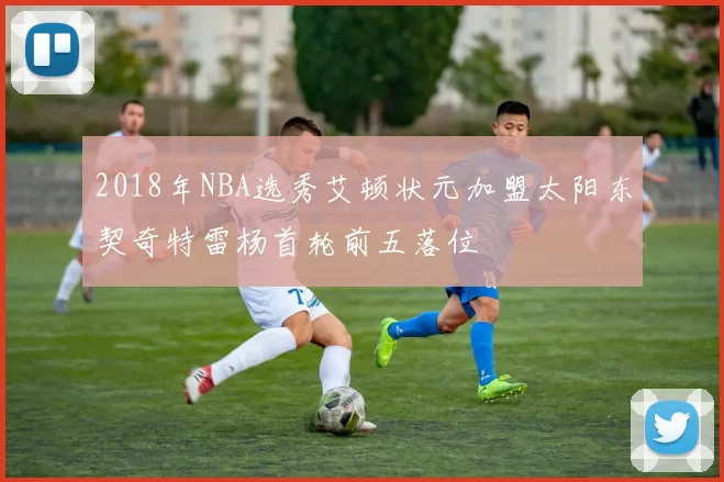 2018年NBA选秀艾顿状元加盟太阳东契奇特雷杨首轮前五落位