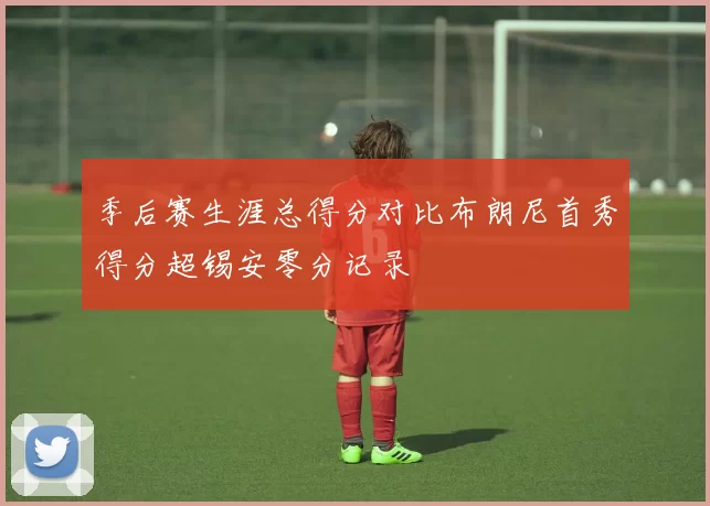 季后赛生涯总得分对比布朗尼首秀得分超锡安零分记录