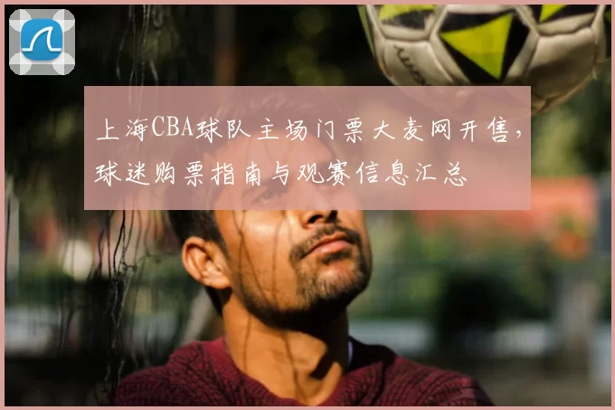 上海CBA球队主场门票大麦网开售，球迷购票指南与观赛信息汇总