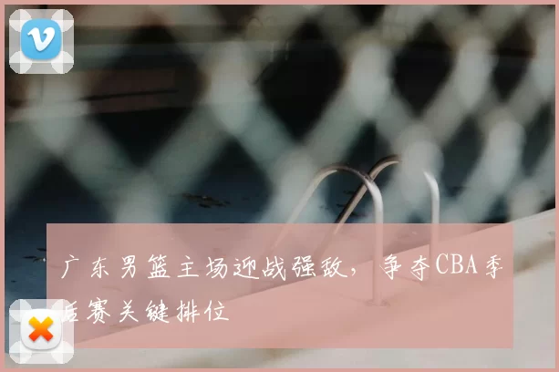 广东男篮主场迎战强敌，争夺CBA季后赛关键排位