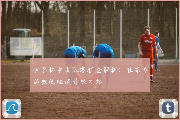 世界杯中国队赛程全解析:独家专访教练组谈晋级之路