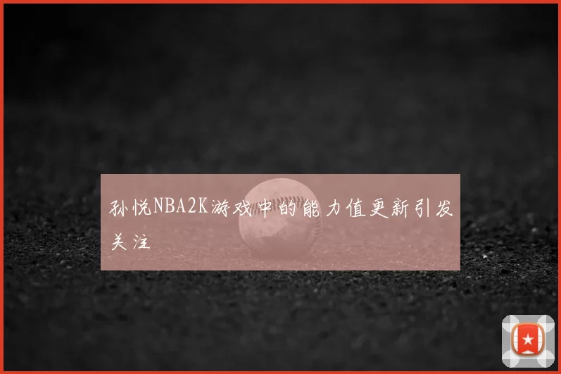 孙悦NBA2K游戏中的能力值更新引发关注