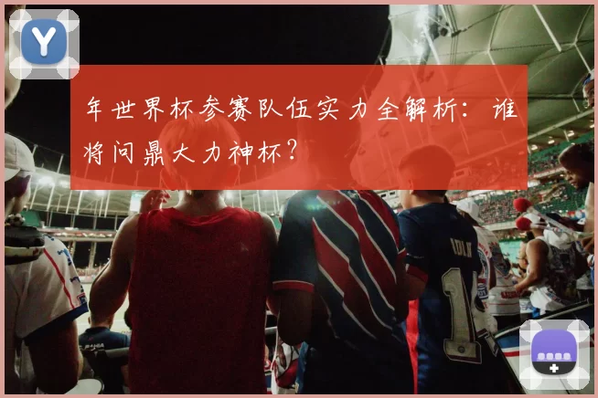 年世界杯参赛队伍实力全解析:谁将问鼎大力神杯?