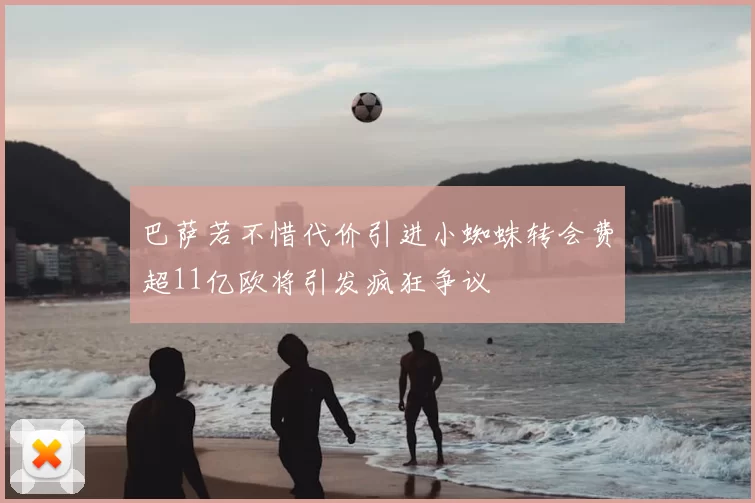 巴萨若不惜代价引进小蜘蛛转会费超11亿欧将引发疯狂争议