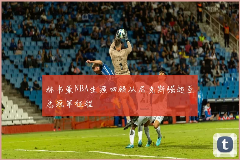 林书豪NBA生涯回顾从尼克斯崛起至总冠军征程