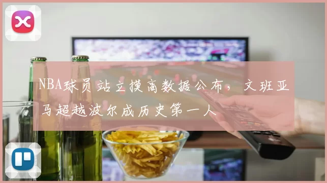 NBA球员站立摸高数据公布，文班亚马超越波尔成历史第一人