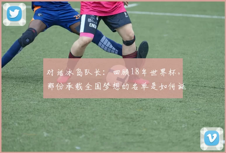 对话冰岛队长:回顾18年世界杯,那份承载全国梦想的名单是如何诞生的