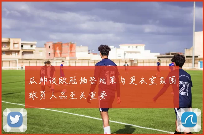 瓜帅谈欧冠抽签结果与更衣室氛围球员人品至关重要