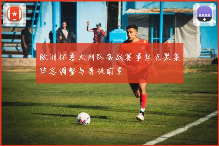 欧洲杯意大利队备战赛事焦点聚集阵容调整与晋级前景