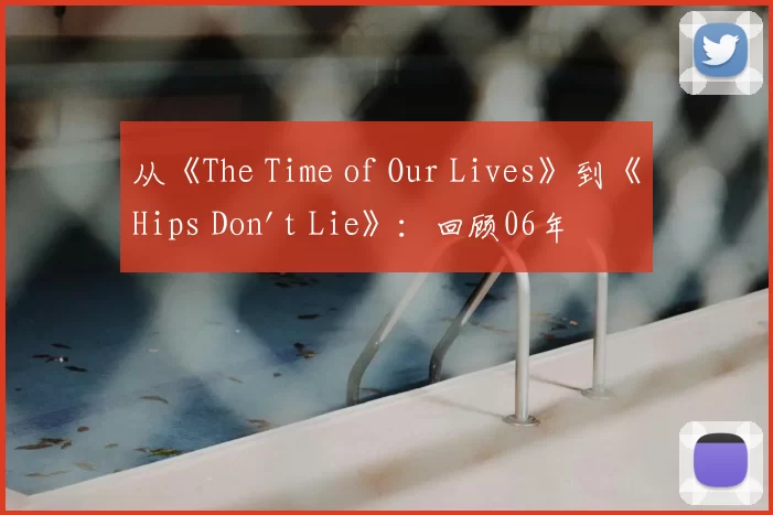 从《The Time of Our Lives》到《Hips Don't Lie》:回顾06年夏日的