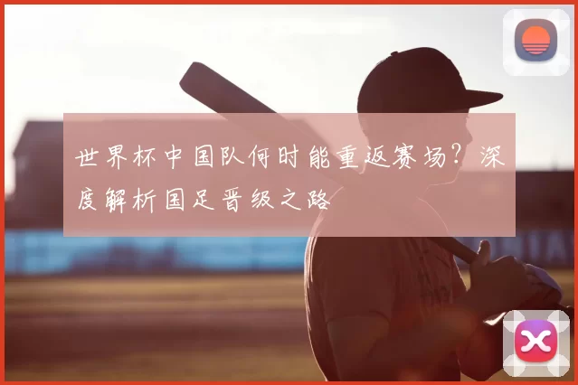 世界杯中国队何时能重返赛场？深度解析国足晋级之路