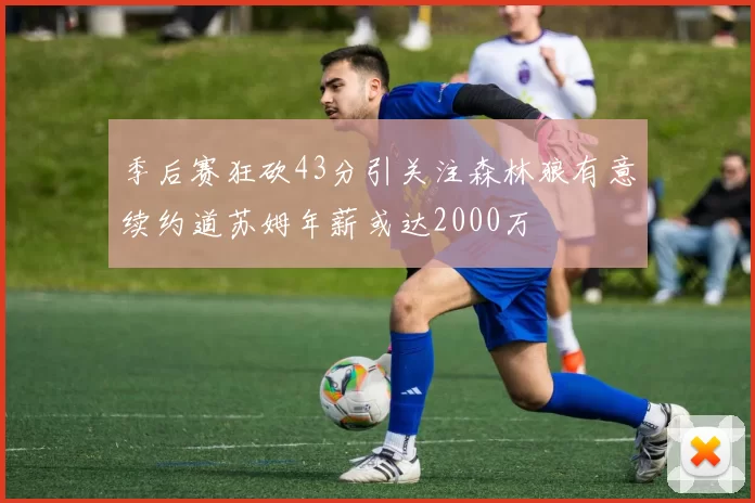 季后赛狂砍43分引关注森林狼有意续约道苏姆年薪或达2000万